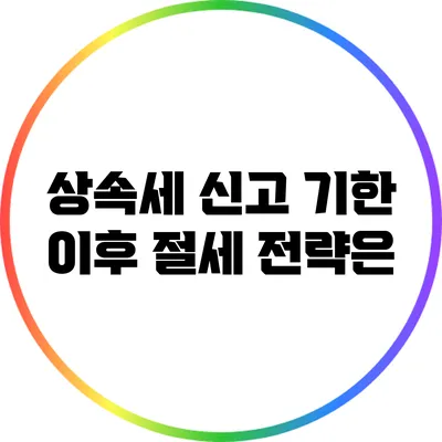 상속세 신고 기한 이후 절세 전략은?