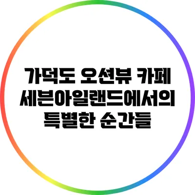 가덕도 오션뷰 카페 세븐아일랜드에서의 특별한 순간들