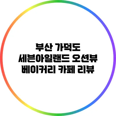 부산 가덕도 세븐아일랜드 오션뷰 베이커리 카페 리뷰