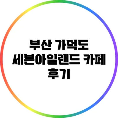 부산 가덕도 세븐아일랜드 카페 후기