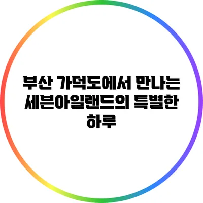 부산 가덕도에서 만나는 세븐아일랜드의 특별한 하루
