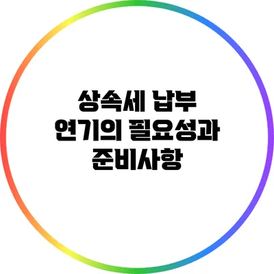 상속세 납부 연기의 필요성과 준비사항