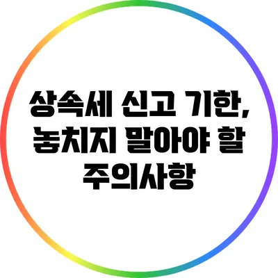 상속세 신고 기한, 놓치지 말아야 할 주의사항