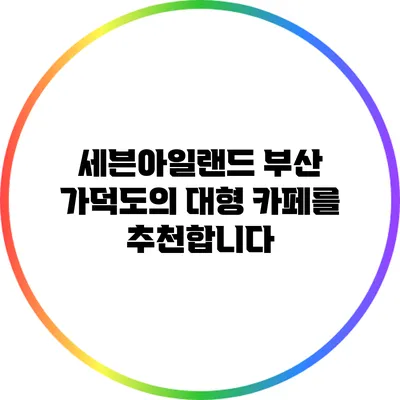 세븐아일랜드: 부산 가덕도의 대형 카페를 추천합니다