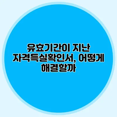 유효기간이 지난 자격득실확인서, 어떻게 해결할까?