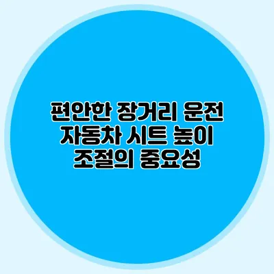 편안한 장거리 운전 자동차 시트 높이 조절의 중요성